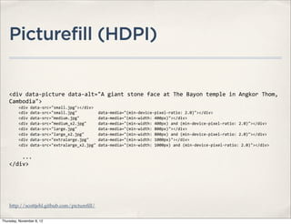 Picturefill (HDPI)


    <div	
  data-­‐picture	
  data-­‐alt="A	
  giant	
  stone	
  face	
  at	
  The	
  Bayon	
  temple	
  in	
  Angkor	
  Thom,	
  
    Cambodia">
    	
  	
  	
  	
  <div	
  data-­‐src="small.jpg"></div>
    	
  	
  	
  	
  <div	
  data-­‐src="small.jpg"	
  	
  	
  	
  	
  	
  	
  	
  	
  data-­‐media="(min-­‐device-­‐pixel-­‐ratio:	
  2.0)"></div>
    	
  	
  	
  	
  <div	
  data-­‐src="medium.jpg"	
  	
  	
  	
  	
  	
  	
  	
  data-­‐media="(min-­‐width:	
  400px)"></div>
    	
  	
  	
  	
  <div	
  data-­‐src="medium_x2.jpg"	
  	
  	
  	
  	
  data-­‐media="(min-­‐width:	
  400px)	
  and	
  (min-­‐device-­‐pixel-­‐ratio:	
  2.0)"></div>
    	
  	
  	
  	
  <div	
  data-­‐src="large.jpg"	
  	
  	
  	
  	
  	
  	
  	
  	
  data-­‐media="(min-­‐width:	
  800px)"></div>
    	
  	
  	
  	
  <div	
  data-­‐src="large_x2.jpg"	
  	
  	
  	
  	
  	
  data-­‐media="(min-­‐width:	
  800px)	
  and	
  (min-­‐device-­‐pixel-­‐ratio:	
  2.0)"></div>	
  	
  
    	
  	
  	
  	
  <div	
  data-­‐src="extralarge.jpg"	
  	
  	
  	
  data-­‐media="(min-­‐width:	
  1000px)"></div>
    	
  	
  	
  	
  <div	
  data-­‐src="extralarge_x2.jpg"	
  data-­‐media="(min-­‐width:	
  1000px)	
  and	
  (min-­‐device-­‐pixel-­‐ratio:	
  2.0)"></div>	
  

    	
  	
  	
  	
  ...
    </div>




    http://scottjehl.github.com/pictureﬁll/


Thursday, November 8, 12
 