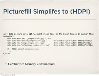 Picturefill Simplifes to (HDPI)


    <div	
  data-­‐picture	
  data-­‐alt="A	
  giant	
  stone	
  face	
  at	
  The	
  Bayon	
  temple	
  in	
  Angkor	
  Thom,	
  
    Cambodia">
    	
  	
  	
  	
  <div	
  data-­‐src="small_compressive.jpg"></div>
    	
  	
  	
  	
  <div	
  data-­‐src="medium_compressive.jpg"	
  	
  	
  	
  	
  	
  	
  	
  data-­‐media="(min-­‐width:	
  400px)"></div>
    	
  	
  	
  	
  <div	
  data-­‐src="large_compressive.jpg"	
  	
  	
  	
  	
  	
  	
  	
  	
  data-­‐media="(min-­‐width:	
  800px)"></div>
    	
  	
  	
  	
  <div	
  data-­‐src="extralarge_compressive.jpg"	
  	
  	
  	
  data-­‐media="(min-­‐width:	
  1000px)"></div>

    	
  	
  	
  	
  <!-­‐-­‐	
  TODO:	
  adjust	
  rendered	
  sizes	
  -­‐-­‐>
    	
  	
  	
  	
  ...
    </div>



         ✤      Careful with Memory Consumption!


Thursday, November 8, 12
 