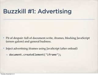 Buzzkill #1: Advertising



    ✤    Pit of despair: full of document.write, iframes, blocking JavaScript
         (errors galore) and general badness.

    ✤    Inject advertising iframes using JavaScript (after onload)

          ✤   document.createElement(‘iframe’);




Thursday, November 8, 12
 