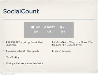 SocialCount



    ✤    4 KB CSS, 7KB JavaScript (unminiﬁed,     ✤   Initializes Native Widgets on Hover / Tap
         ungzipped)                                   for Inline +1 / Like and Tweet.

    ✤    2 requests, optional +1 for Counts       ✤   In use on f2em.com

    ✤    Non-Blocking

    ✤    Sharing still works without JavaScript



Thursday, November 8, 12
 