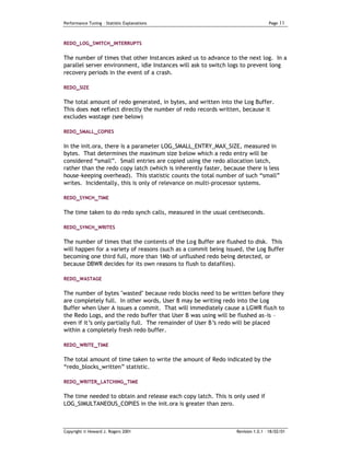 Performance Tuning – Statistic Explanations                                      Page   11


REDO_LOG_SWITCH_INTERRUPTS


The number of times that other Instances asked us to advance to the next log. In a
parallel server environment, idle Instances will ask to switch logs to prevent long
recovery periods in the event of a crash.

REDO_SIZE

The total amount of redo generated, in bytes, and written into the Log Buffer.
This does not reflect directly the number of redo records written, because it
excludes wastage (see below)

REDO_SMALL_COPIES


In the init.ora, there is a parameter LOG_SMALL_ENTRY_MAX_SIZE, measured in
bytes. That determines the maximum size b elow which a redo entry will be
considered “small”. Small entries are copied using the redo allocation latch,
rather than the redo copy latch (which is inherently faster, because there is less
house-keeping overhead). This statistic counts the total number of such “small”
writes. Incidentally, this is only of relevance on multi-processor systems.

REDO_SYNCH_TIME


The time taken to do redo synch calls, measured in the usual centiseconds.

REDO_SYNCH_WRITES

The number of times that the contents of the Log Buffer are flushed to disk. This
will happen for a variety of reasons (such as a commit being issued, the Log Buffer
becoming one third full, more than 1Mb of unflushed redo being detected, or
because DBWR decides for its own reasons to flush to datafiles).

REDO_WASTAGE

The number of bytes "wasted" because redo blocks need to be written before they
are completely full. In other words, User B may be writing redo into the Log
Buffer when User A issues a commit. That will immediately cause a LGWR flush to
the Redo Logs, and the redo buffer that User B was using will be flushed as-is –
even if it’s only partially full. The remainder of User B’s redo will be placed
within a completely fresh redo buffer.

REDO_WRITE _TIME

The total amount of time taken to write the amount of Redo indicated by the
“redo_blocks_written” statistic.

REDO_WRITER_LATCHING _TIME

The time needed to obtain and release each copy latch. This is only used if
LOG_SIMULTANEOUS_COPIES in the init.ora is greater than zero.



Copyright © Howard J. Rogers 2001                                Revision 1.0.1 – 18/02/01
 