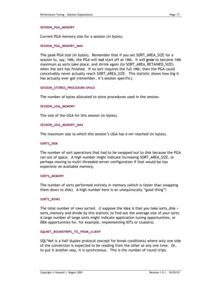Performance Tuning – Statistic Explanations                                       Page   13


SESSION_PGA_MEMORY


Current PGA memory size for a session (in bytes).

SESSION_PGA_MEMORY_MAX


The peak PGA size (in bytes). Remember that if you set SORT_AREA_SIZE for a
session to, say, 1Mb, the PGA will not start off at 1Mb. It will grow to become 1Mb
maximum as sorts take place, and shrink again (to SORT_AREA_RETAINED_SIZE)
when the sort has finished. If no sort requires the full 1Mb, then the PGA could
conceivably never actually reach SORT_AREA_SIZE. This statistic shows how big it
has actually ever got (remember, it’s session-specific).

SESSION_STORED_PROCEDURE-SPACE

The number of bytes allocated to store procedures used in the session.

SESSION_UGA_MEMORY


The size of the UGA for this session (in bytes).

SESSION_UGA_MEMORY_MAX


The maximum size to which this session’s UGA has e ver reached (in bytes).

SORTS_DISK

The number of sort operations that had to be swapped out to disk because the PGA
ran out of space. A high number might indicate increasing SORT_AREA_SIZE, or
perhaps moving to multi-threaded server configuration if that would be too
expensive on available memory.

SORTS_MEMORY

The number of sorts performed entirely in memory (which is faster than swapping
them down to disk). A high number here is an unequivocally “good thing”!

SORTS_ROWS

The total number of rows sorted. (I suppose the idea is that you take sorts_disk +
sorts_memory and divide by this statistic to find out the average size of your sorts.
A large number of large sorts might indicate application tuning opportunities, or
DBA opportunities for, for example, implementing IOTs or clusters).

SQLNET_ROUNDTRIPS_TO_FROM_CLIENT

SQL*Net is a half duplex protocol (except for break conditions) where only one side
of the connection is expected to be reading from the other at any one time. Or,
to put it another way, it is synchronous. This is the number of round-trips.




Copyright © Howard J. Rogers 2001                                 Revision 1.0.1 – 18/02/01
 
