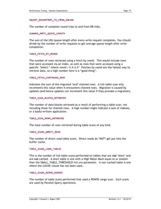 Performance Tuning – Statistic Explanations                                      Page   14


SQLNET_ROUNDTRIPS_TO_FROM_DBLINK


The number of complete round-trips to and from DB links.

SUMMED_DIRTY_QUEUE_LENGTH


The sum of the LRU queue length after every write request completes. You s hould
divide by the number of write requests to get average queue length after write
completion.

TABLE_FETCH_BY_ROWID

The number of rows retrieved using a fetch by rowid. This would include rows
that were accessed via an index, as well as rows that were accessed using a
specific ‘Select * where rowid = X.X.X.X’ Fetches by rowid are the fastest way to
retrieve data, so a high number here is a “good thing”.

TABLE_FETCH_CONTINUED_ROW


Indicates the sum of the migrated *and* chained rows. A full table scan only
increments this value when it encounters chained rows. Migration is caused by
updates (and hence updates can increment this value if they provoke a migration).

TABLE_SCAN_BLOCKS_RETRIEVED


The number of data blocks retrieved as a result of performing a table scan, not
including those for chained rows. A high number might indicate a lack of indexes,
or a badly-written application.

TABLE_SCAN_ROWS_RETRIEVED


The total number of rows retrieved during table scans of any kind.

TABLE_SCANS_DIRECT_READ


The number of direct read table scans. Direct reads do *NOT* get put into the
buffer cache.

TABLE_SCANS_LONG_TABLES


This is the number of full table scans performed on tables that are not "short" and
are not cached. A short table is one with a High Water Mark equal to or smaller
than the SMALL_TABLE_THRESHOLD init.ora parameter. A non-cached table is one
where the CACHE clause has not been used.

TABLE_SCANS_ROWID_RANGES


The number of table scans performed that used a ROWID range scan. Such scans
are used by Parallel Query operations.




Copyright © Howard J. Rogers 2001                                Revision 1.0.1 – 18/02/01
 