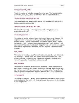 Performance Tuning – Statistic Explanations                                        Page   15


TABLE_SCANS_SHORT_TABLES


This is the number of full table scans performed on "short" (or "cached") tables.
(see “table_scans_long_tables” for definitions of short and cached tables).

TRANSACTION_LOCK_BACKGROUND_GET_TIME


The time a background process spends waiting to acquire a transaction instance
lock (measured in centiseconds).

TRANSACTION_LOCK_FOREGROUND_WAIT_TIME

The time a foreground (i.e., Client) process spends waiting to acquire a
transaction instance lock.

TRANSACTION_ROLLBACKS

The number of genuine rollbacks issued that involved undoing real changes. This
might not be the same number as “user_rollbacks” (see below), because it is
possible to issue a rollback command and have nothing happen (after a commit,
for example). Such a rollback command would increment “user_rollbacks”, and
not increment “transaction_rollbacks”. A big difference between the two suggests
Users making large numbers of mistakes, and thus requiring further application
training!!

USER_COMMITS

The number of times Users issue “commit” statements, provided such statements
are meaningful. In other words, this statistic is incremented each time a real,
active transaction is committed; but if a User just sits there typing the word
‘commit’ repeatedly, the statistic is not incremented.

USER_ROLLBACKS

The number of times Users issue “rollback” statements. This is incremented for
each rollback command, even if there is nothing to roll back. (And you may well
ask why “user_commits” ignores spurious commit requests, but “user_rollbacks”
does not ignore spurious rollback requests… Who can say? That’s Oracle for you).

WRITE_REQUESTS

The number of multi-block writes. A multi-block write occurs when DBWR collects
an entire batch of dirty buffers off the dirty list, and flushes them all down to disk
in one almighty write.




Copyright © Howard J. Rogers 2001                                  Revision 1.0.1 – 18/02/01
 