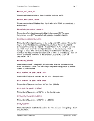 Performance Tuning – Statistic Explanations                                        Page   2


AVERAGE_REDO_ENTRY_SIZE


The average amount of redo in bytes placed INTO the log buffer.

AVERAGE_WRITE_QUEUE _LENGTH


The average number of blocks still on the dirty list after DBWR has completed a
write request.

BACKGROUND_CHECKPOINTS_COMPLETED


The number of checkpoints completed by the background CKPT process.
Incremented when CKPT successfully advances the thread checkpoint.

BACKGROUND_CHECKPOINTS_STARTED


The number of checkpoints started by the background CKPT process. This number
may be larger than background_checkpoints_completed if a new checkpoint
overrides an incomplete checkpoint. This can happen if, for example, a second
log switch occurs before the checkpoint initiated at the previous log switch
manages to finish. This only includes checkpoints of the entire database, not
individual file checkpoints for operations such as offline or begin backup. Does not
include checkpoints performed in the foreground, such as ALTER SYSTEM
CHECKPOINT LOCAL.

BACKGROUND_TIMEOUTS

The number of times a background process has set an alarm for itself and the
alarm has timed out rather than the background process being posted by another
process to do some work.

BYTES_RECEIVED_VIA_SQLNET_FROM_CLIENT


The number of bytes received via SQL*Net from client processes.

BYTES_RECEIVED_VIA_SQLNET_FROM_DBLINK


The number of bytes received over SQL*Net from DB Links

BYTES_SENT_VIA_SQLNET_TO_C1IENT

The number of bytes sent via SQL*Net to the client process.

BYTES_SENT_VIA_SQLNET_TO_DB1INK


The number of bytes sent via SQL*Net to a DB LINK.

CALLS_TO_KCMGAS


The number of calls that Get and Advance the SCN. Also used when getting a Batch
of SCN numbers.


Copyright © Howard J. Rogers 2001                                Revision 1.0.1 – 18/02/01
 