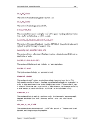 Performance Tuning – Statistic Explanations                                        Page   3




CALLS_TO_KCMGCS

The number of calls to simply get the current SCN.

CALLS_TO_KCMGRS


The number of calls to get a recent SCN.

CHANGE_WRITE _TIME


The amount of time spent waiting for redo buffer space, inserting redo information
into a buffer and allocating an SCN if needed.

CLEANOUTS_AND_ROLLBACKS_CONSISTENT_READ_GETS


The number of Consistent Read gets requiring BOTH block cleanout and subsequent
rollback to get to the required snapshot time.

CLEANOUTS_ONLY_CONSISTENT_READ_GETS


The number of times a Consistent Read get required a block cleanout ONLY and no
application of undo.

CLUSTER_KEY_SCAN_BLOCK_GETS


The number of blocks retrieved in cluster key scan operations.

CLUSTER_KEY_SCANS


The total number of cluster key scans performed.

CONSISTENT_CHANGES

The number of modifications required to produce Consistent Read blocks. This
indicates the number of times a database block has had rollback entries applied, in
order to allow a consistent read on the block to take place. If this number is high,
it indicates that there are a large number of jobs active on the database producing
a large number of consistent changes, and these can be real resource hogs.

CONSISTENT_GETS


The number of logical reads in consistent mode. In other words, how many reads
have we performed from Read Consistent buffers, rather than from Current
buffers.

CPU_USED_BY_THIS_SESSION

The number of centiseconds (that is, 1/100ths of a second) of CPU time used by all
sessions, excluding background processes.



Copyright © Howard J. Rogers 2001                                Revision 1.0.1 – 18/02/01
 