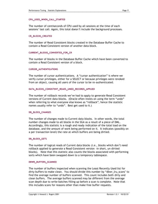 Performance Tuning – Statistic Explanations                                         Page   4


CPU_USED_WHEN_CALL_STARTED


The number of centiseconds of CPU used by all sessions at the time of each
sessions’ last call. Again, this total doesn’t include the background processes.

CR_BLOCKS_CREATED


The number of Read Consistent blocks created in the Database Buffer Cache to
contain a Read Consistent version of another data block.

CURRENT_BLOCKS_CONVERTED_FOR_CR

The number of blocks in the Database Buffer Cache which have been converted to
contain a Read Consistent version of a block.

CURSOR_AUTHENTICATIONS

The number of cursor authentications. A “cursor authentication” is where we
verify cursor privileges, either for a SELECT or because privileges were revoked
from an object, causing all users of the cursor to be re-authenticated.

DATA_BLOCKS_CONSISTENT_READS_UNDO_RECORDS_APPLIED


The number of rollback records we’ve had to apply to generate Read Consistent
versions of Current data blocks. (Oracle often insists on using the term “undo”
when referring to what everyone else knows as “rollback”, hence the statistic
names usually refer to “undo”. Best get used to it.)

DB_BLOCK_CHANGES


The number of changes made to Current data blocks. In other words, the total
number changes made to all blocks in the SGA as a result of a piece of DML.
Accordingly, this statistic is a rough and ready indication of the total load on the
database, and the amount of work being performed on it. It indicates (possibly on
a per transaction level) the rate at which buffers are being dirtied.

DB_BLOCK_GETS


The number of logical reads of Current data blocks (i.e., blocks which don’t need
rollback applied to generate a Read Consistent version –in short, un-dirtied
blocks). Note that this statistic also counts the blocks associated with performing
sorts which have been swapped down to a temporary tablespace.

DBWR_BUFFERS_SCANNED


The number of buffers inspected when scanning the Least Recently Used list for
dirty buffers to make clean. You should divide this number by “dbwr_lru_scans" to
find the average number of buffers scanned. This count includes both dirty and
clean buffers. The average buffers scanned may be different from the average
scan depth due to write batches filling up before a scan is complete. Note that
this includes scans for reasons other than make free buffer requests.


Copyright © Howard J. Rogers 2001                                 Revision 1.0.1 – 18/02/01
 