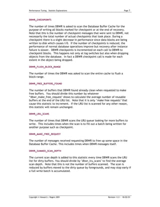 Performance Tuning – Statistic Explanations                                         Page   5


DBWR_CHECKPOINTS


The number of times DBWR is asked to scan the Database Buffer Cache for the
purpose of writing all blocks marked for checkpoint or at the end of recovery.
Note that this is the number of checkpoint messages that were sent to DBWR, not
necessarily the total number of actual checkpoints that took place. During a
checkpoint there is a slight decrease in performance since data blocks are being
written to disk which causes I/0. If the number of checkpoints is reduced, the
performance of normal database operations improve but recovery after instance
failure is slower. DBWR checkpoints is incremented on each call to DBWR to
checkpoint blocks. This happens not only at log switches but also when dropping
objects from the database. In fact a DBWR checkpoint call is made for each
extent in the object being dropped.

DBWR_FLUSH_BLOCK_RANGE


The number of times the DBWR was asked to scan the entire cache to flush a
block-range.

DBWR_FREE_BUFFERS_FOUND


The number of buffers that DBWR found already clean when requested to make
free buffers. You should divide this number by whatever
“dbwr_make_free_request" shows to calculate the average number of reusable
buffers at the end of the LRU list. Note that it is only ‘make free requests’ that
cause this statistic to increment. If the LRU list is scanned for any other reason,
this statistic will remain unchanged.

DBWR_LRU_SCANS


The number of times that DBWR scans the LRU queue looking for more buffers to
write. This includes times when the scan is to fill out a batch being written for
another purpose such as checkpoint.

DBWR_MAKE_FREE_REQUEST

The number of messages received requesting DBWR to free up some space in the
Database Buffer Cache. This includes times when DBWR messages itself.

DBWR_SUMMED_SCAN_DEPTH

The current scan depth is added to this statistic every time DBWR scans the LRU
list for dirty buffers. You should divide by "dbwr_lru_scans" to find the average
scan depth. Note that this is not the number of buffers scanned. The scan is
reduced by buffers moved to the dirty queue by foregrounds, and may stop early if
a full write batch is accumulated.




Copyright © Howard J. Rogers 2001                                 Revision 1.0.1 – 18/02/01
 