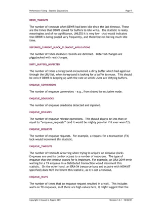 Performance Tuning – Statistic Explanations                                        Page   6


DBWR_TIMEOUTS


The number of timeouts when DBWR had been idle since the last timeout. These
are the times that DBWR looked for buffers to idle write. The statistic is really
meaningless and of no significance, UNLESS it is very low –that would indicates
that DBWR is being posted very frequently, and therefore not having much idle
time.

DEFERRED_CURRENT_BLOCK_CLEANOUT_APPLICATIONS

The number of times cleanout records are deferred. Deferred changes are
piggybacked with real changes.

DIRTY_BUFFERS_INSPECTED

The number of times a foreground encountered a dirty buffer which had aged out
through the LRU list, when foreground is looking for a buffer to reuse. T his should
be zero if DBWR is keeping up with the rate at which Users are dirtying buffers.

ENQUEUE_CONVERSIONS


The number of enqueue conversions - e.g., from shared to exclusive mode.

ENQUEUE_DEADLOCKS


The number of enqueue deadlocks detected and signaled.

ENQUEUE_RELEASES

The number of enqueue release operations. This should always be less than or
equal to “enqueue_requests” (and it would be mighty peculiar if it ever wasn’t!).

ENQUEUE_REQUESTS

The number of enqueue requests. For example, a request for a transaction (TX)
lock would increment this statistic.

ENQUEUE_TIMEOUTS

The number of timeouts occurring when trying to acquire an enqueue (lock).
Enqueues are used to control access to a number of resources. The type of
enqueue that the timeout occurs for is important. For example, an ORA-2049 error
waiting for a TX enqueue in a distributed transaction would increment this
statistic. On the other hand, an ORA-54 (resource busy and acquire with NOWAIT
specified) does NOT increment this statistic, as it is not a timeout.

ENQUEUE_WAITS

The number of times that an enqueue request resulted in a wait. This includes
waits on TX enqueues, so if there are high values here, it might suggest that the



Copyright © Howard J. Rogers 2001                                Revision 1.0.1 – 18/02/01
 