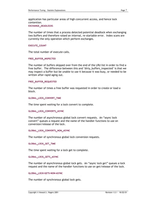 Performance Tuning – Statistic Explanations                                       Page   7


application has particular areas of high concurrent access, and hence lock
contention.
EXCHANGE _DEADLOCKS


The number of times that a process detected potential deadlock when exchanging
two buffers and therefore raised an internal, re-startable error. Index scans are
currently the only operation which perform exchanges.

EXECUTE_COUNT

The total number of execute calls.

FREE_BUFFER_INSPECTED


The number of buffers skipped over from the end of the LRU list in order to find a
free buffer. The difference between this and "dirty_buffers_inspected" is that we
may inspect a buffer but be unable to use it because it was busy, or needed to be
written after rapid aging out.

FREE_BUFFER_REQUESTED


The number of times a free buffer was requested in order to create or load a
block.

GLOBAL_LOCK_CONVERT_TIME


The time spent waiting for a lock convert to complete.

GLOBAL_LOCK_CONVERTS_ASYNC


The number of asynchronous global lock convert requests. An “async lock
convert” queues a request and the name of the handler functions to use on
conversion/release of the lock.

GLOBAL_LOCK_CONVERTS_NON_ASYNC


The number of synchronous global lock conversion requests.

GLOBAL_LOCK_GET_TIME


The time spent waiting for a lock get to complete.

GLOBAL_LOCK_GETS_ASYNC

The number of asynchronous global lock gets. An “async lock get” queues a lock
request and the name of the handler functions to use on get/release of the lock.

GLOBAL_LOCK-GETS-NON-ASYNC

The number of synchronous global lock gets.



Copyright © Howard J. Rogers 2001                               Revision 1.0.1 – 18/02/01
 