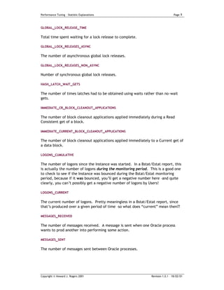 Performance Tuning – Statistic Explanations                                       Page   8


GLOBAL_LOCK_RELEASE_TIME


Total time spent waiting for a lock release to complete.

GLOBAL_LOCK_RELEASES_ASYNC


The number of asynchronous global lock releases.

GLOBAL_LOCK_RELEASES_NON_ASYNC

Number of synchronous global lock releases.

HASH_LATCH_WAIT_GETS


The number of times latches had to be obtained using waits rather than no -wait
gets.

IMMEDIATE_CR_BLOCK_CLEANOUT_APPLICATIONS


The number of block cleanout applications applied immediately during a Read
Consistent get of a block.

IMMEDIATE_CURRENT_BLOCK_CLEANOUT_APPLICATIONS

The number of block cleanout applications applied immediately to a Current get of
a data block.

LOGONS_CUMULATIVE

The number of logons since the Instance was started. In a Bstat/Estat report, this
is actually the number of logons during the monitoring period. This is a good one
to check to see if the Instance was bounced during the Bstat/Estat monitoring
period, because if it was bounced, you’ll get a negative number here –and quite
clearly, you can’t possibly get a negative number of logons by Users!

LOGONS_CURRENT


The current number of logons. Pretty meaningless in a Bstat/Estat report, since
that’s produced over a given period of time –so what does “current” mean then??

MESSAGES_RECEIVED


The number of messages received. A message is sent when one Oracle process
wants to prod another into performing some action.

MESSAGES_SENT


The number of messages sent between Oracle processes.




Copyright © Howard J. Rogers 2001                               Revision 1.0.1 – 18/02/01
 