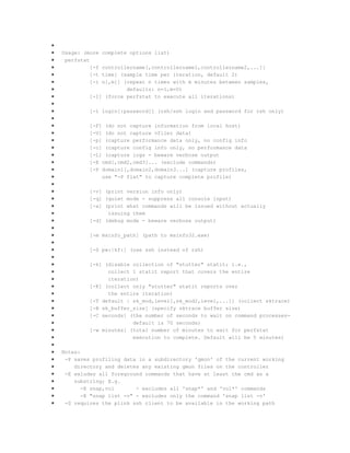 Usage: (more
perfstat
[-f
[-t
[-i

complete options list)

controllername[,controllername1,controllername2,...]]
time] (sample time per iteration, default 2)
n[,m]] (repeat n times with m minutes between samples,
defaults: n=1,m=0)
[-I] (force perfstat to execute all iterations)
[-l login[:password]] (rsh/ssh login and password for rsh only)
[-F] (do not capture information from local host)
[-V] (do not capture vfiler data)
[-p] (capture performance data only, no config info
[-c] (capture config info only, no performance data
[-L] (capture logs - beware verbose output
[-E cmd[,cmd2,cmd3]... (exclude commands)
[-P domain1[,domain2,domain3...] (capture profiles,
use "-P flat" to capture complete profile)
[-v] (print version info only)
[-q] (quiet mode - suppress all console input)
[-x] (print what commands will be issued without actually
issuing them
[-d] (debug mode - beware verbose output)
[-m msinfo_path] (path to msinfo32.exe)
[-S pw:|kf:] (use ssh instead of rsh)
[-k] (disable collection of "stutter" statit; i.e.,
collect 1 statit report that covers the entire
iteration)
[-K] (collect only "stutter" statit reports over
the entire iteration)
[-T default | sk_mod,level[,sk_mod2,level,...]] (collect sktrace)
[-B sk_buffer_size] (specify sktrace buffer size)
[-C seconds] (the number of seconds to wait on command processesdefault is 70 seconds)
[-w minutes] (total number of minutes to wait for perfstat
execution to complete. Default will be 5 minutes)

Notes:
-P saves profiling data in a subdirectory 'gmon' of the current working
directory and deletes any existing gmon files on the controller
-E exludes all foreground commands that have at least the cmd as a
substring; E.g.
-E snap,vol
- excludes all 'snap*' and 'vol*' commands
-E "snap list -v" - excludes only the command 'snap list -v'
-S requires the plink ssh client to be available in the working path

 