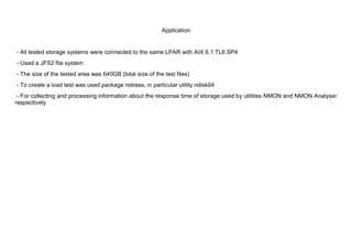 Application


- All tested storage systems were connected to the same LPAR with AIX 6.1 TL6 SP4
- Used a JFS2 file system
- The size of the tested area was 640GB (total size of the test files)
- To create a load test was used package nstress, in particular utility ndisk64
 - For collecting and processing information about the response time of storage used by utilities NMON and NMON Analyser
respectively
 