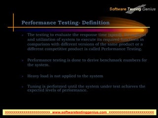 Performance Testing- Definition
 The testing to evaluate the response time (speed), throughput
and utilization of system to execute its required functions in
comparison with different versions of the same product or a
different competitive product is called Performance Testing.
 Performance testing is done to derive benchmark numbers for
the system.
 Heavy load is not applied to the system
 Tuning is performed until the system under test achieves the
expected levels of performance.
>>>>>>>>>>>>>>>>>>>>>> www.softwaretestinggenius.com <<<<<<<<<<<<<<<<<<<<<<
 