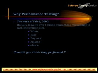 Why Performance Testing?
 The week of Feb 6, 2000:
Hackers delivered over 1-Billion transactions concurrently to
each one of these sites.
 Yahoo
 eBay
 Buy.com
 Amazon
 eTrade
How did you think they performed ?
>>>>>>>>>>>>>>>>>>>>>> www.softwaretestinggenius.com <<<<<<<<<<<<<<<<<<<<<<
 