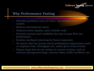 Why Performance Testing
 Identifies problems early on before they become costly to
resolve.
 Reduces development cycles.
 Produces better quality, more scalable code.
 Prevents revenue and credibility loss due to poor Web site
performance.
 Enables intelligent planning for future expansion.
 To ensure that the system meets performance expectations such
as response time, throughput etc. under given levels of load.
 Expose bugs that do not surface in cursory testing, such as
memory management bugs, memory leaks, buffer overflows, etc.
>>>>>>>>>>>>>>>>>>>>>> www.softwaretestinggenius.com <<<<<<<<<<<<<<<<<<<<<<
 