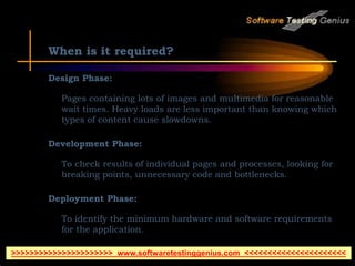 When is it required?
Design Phase:
Pages containing lots of images and multimedia for reasonable
wait times. Heavy loads are less important than knowing which
types of content cause slowdowns.
Development Phase:
To check results of individual pages and processes, looking for
breaking points, unnecessary code and bottlenecks.
Deployment Phase:
To identify the minimum hardware and software requirements
for the application.
>>>>>>>>>>>>>>>>>>>>>> www.softwaretestinggenius.com <<<<<<<<<<<<<<<<<<<<<<
 