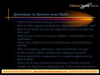 Questions to Review your Skills
 What are the factors that governs Performance Testing?
 How are Throughput and Response time related with user load?
 How do we decide whether the application passed or failed the
load test?
 What do you mean by Capacity, Stability and Scalability of an
application.
 What is the difference between Performance, Load and Stress
testing?
 What is Longevity, endurance, spike and Volume Testing?
 At what point in SDLC, performance testing is required?
 How to identify the transactions in a complete application for
load testing?
 Define the 6 steps involved in Performance Testing Process?
 Explain the Load Test configuration of a web system and what is
the role of Load Generators in it?
>>>>>>>>>>>>>>>>>>>>>> www.softwaretestinggenius.com <<<<<<<<<<<<<<<<<<<<<<
 