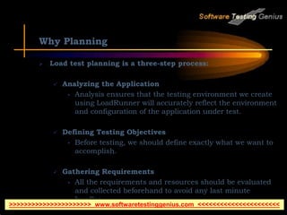 Why Planning
 Load test planning is a three-step process:
 Analyzing the Application
• Analysis ensures that the testing environment we create
using LoadRunner will accurately reflect the environment
and configuration of the application under test.
 Defining Testing Objectives
• Before testing, we should define exactly what we want to
accomplish.
 Gathering Requirements
• All the requirements and resources should be evaluated
and collected beforehand to avoid any last minute
hurdles.
>>>>>>>>>>>>>>>>>>>>>> www.softwaretestinggenius.com <<<<<<<<<<<<<<<<<<<<<<
 