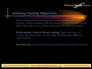 Defining Testing Objectives
 Determining and recording performance testing objectives
involves communicating with the team to establish and update
these objectives as the project advances through milestones
 Performance, Load or Stress testing: Type and scope of
testing should be clear as each type of testing has different
requirements.
 Goal Setting: General load testing objectives should be defined.
>>>>>>>>>>>>>>>>>>>>>> www.softwaretestinggenius.com <<<<<<<<<<<<<<<<<<<<<<
 