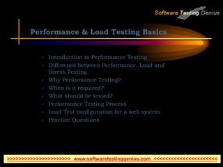 Performance & Load Testing Basics
 Introduction to Performance Testing
 Difference between Performance, Load and
Stress Testing
 Why Performance Testing?
 When is it required?
 What should be tested?
 Performance Testing Process
 Load Test configuration for a web system
 Practice Questions
>>>>>>>>>>>>>>>>>>>>>> www.softwaretestinggenius.com <<<<<<<<<<<<<<<<<<<<<<
 