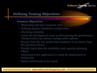 Defining Testing Objectives
 Common Objectives:
 Measuring end-user response time
 Defining optimal hardware configuration
 Checking reliability
 Assist the development team in determining the performance
characteristics for various configuration options
 Ensure that the new production hardware is no slower than
the previous release
 Provide input data for scalability and capacity-planning
efforts
 Determine if the application is ready for deployment to
production
 Detect bottlenecks to be tuned
>>>>>>>>>>>>>>>>>>>>>> www.softwaretestinggenius.com <<<<<<<<<<<<<<<<<<<<<<
 
