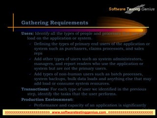 Gathering Requirements
Users: Identify all the types of people and processes that can put
load on the application or system.
 Defining the types of primary end users of the application or
system such as purchasers, claims processors, and sales
reps
 Add other types of users such as system administrators,
managers, and report readers who use the application or
system but are not the primary users.
 Add types of non-human users such as batch processes,
system backups, bulk data loads and anything else that may
add load or consume system resources.
Transactions: For each type of user we identified in the previous
step, identify the tasks that the user performs.
Production Environment:
 Performance and capacity of an application is significantly
affected by the hardware and software components on which
it executes.
>>>>>>>>>>>>>>>>>>>>>> www.softwaretestinggenius.com <<<<<<<<<<<<<<<<<<<<<<
 