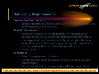 Gathering Requirements
Production Environment:
 Speed, capacity, IP address and name, version numbers and
other significant information.
Test Environment:
 Should be similar to the production environment as is
possible to be able to get meaningful performance results.
 It is important that the databases be set up with the same
amount of data in the same proportions as the production
environment as that can substantially affect the
performance.
Scenarios:
 Select the use cases to include
 Determine how many instances of each use case will run
concurrently
 Determine how often the use cases will execute per hour
 Select the test environment
>>>>>>>>>>>>>>>>>>>>>> www.softwaretestinggenius.com <<<<<<<<<<<<<<<<<<<<<<
 