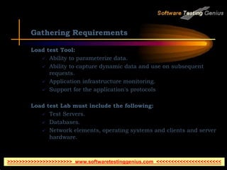 Gathering Requirements
Load test Tool:
 Ability to parameterize data.
 Ability to capture dynamic data and use on subsequent
requests.
 Application infrastructure monitoring.
 Support for the application's protocols
Load test Lab must include the following:
 Test Servers.
 Databases.
 Network elements, operating systems and clients and server
hardware.
>>>>>>>>>>>>>>>>>>>>>> www.softwaretestinggenius.com <<<<<<<<<<<<<<<<<<<<<<
 