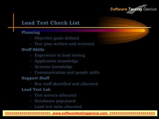 Load Test Check List
Planning
 Objective goals defined
 Test plan written and reviewed
Staff Skills
 Experience in load testing
 Application knowledge
 Systems knowledge
 Communication and people skills
Support Staff
 Key staff identified and allocated
Load Test Lab
 Test servers allocated
 Databases populated
 Load test tools allocated
>>>>>>>>>>>>>>>>>>>>>> www.softwaretestinggenius.com <<<<<<<<<<<<<<<<<<<<<<
 