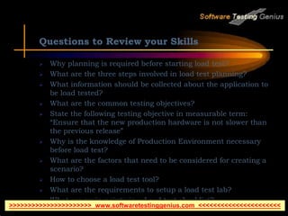 Questions to Review your Skills
 Why planning is required before starting load test?
 What are the three steps involved in load test planning?
 What information should be collected about the application to
be load tested?
 What are the common testing objectives?
 State the following testing objective in measurable term:
“Ensure that the new production hardware is not slower than
the previous release”
 Why is the knowledge of Production Environment necessary
before load test?
 What are the factors that need to be considered for creating a
scenario?
 How to choose a load test tool?
 What are the requirements to setup a load test lab?
 What are main points in a Load test checklist?
>>>>>>>>>>>>>>>>>>>>>> www.softwaretestinggenius.com <<<<<<<<<<<<<<<<<<<<<<
 