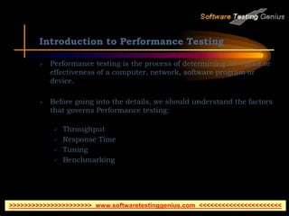 Introduction to Performance Testing
 Performance testing is the process of determining the speed or
effectiveness of a computer, network, software program or
device.
 Before going into the details, we should understand the factors
that governs Performance testing:
 Throughput
 Response Time
 Tuning
 Benchmarking
>>>>>>>>>>>>>>>>>>>>>> www.softwaretestinggenius.com <<<<<<<<<<<<<<<<<<<<<<
 