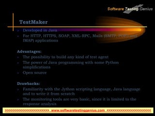 TestMaker
 Developed in Java
 For HTTP, HTTPS, SOAP, XML-RPC, Mails (SMTP, POP3 and
IMAP) applications
Advantages:
 The possibility to build any kind of test agent
 The power of Java programming with some Python
simplifications
 Open source
Drawbacks:
 Familiarity with the Jython scripting language, Java language
and to write it from scratch
 The monitoring tools are very basic, since it is limited to the
response analysis
 Must pay for distributed testing
>>>>>>>>>>>>>>>>>>>>>> www.softwaretestinggenius.com <<<<<<<<<<<<<<<<<<<<<<
 