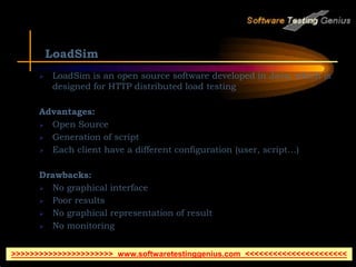 LoadSim
 LoadSim is an open source software developed in Java, which is
designed for HTTP distributed load testing
Advantages:
 Open Source
 Generation of script
 Each client have a different configuration (user, script…)
Drawbacks:
 No graphical interface
 Poor results
 No graphical representation of result
 No monitoring
>>>>>>>>>>>>>>>>>>>>>> www.softwaretestinggenius.com <<<<<<<<<<<<<<<<<<<<<<
 