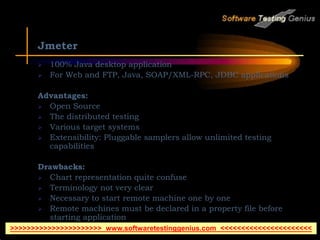 Jmeter
 100% Java desktop application
 For Web and FTP, Java, SOAP/XML-RPC, JDBC applications
Advantages:
 Open Source
 The distributed testing
 Various target systems
 Extensibility: Pluggable samplers allow unlimited testing
capabilities
Drawbacks:
 Chart representation quite confuse
 Terminology not very clear
 Necessary to start remote machine one by one
 Remote machines must be declared in a property file before
starting application
>>>>>>>>>>>>>>>>>>>>>> www.softwaretestinggenius.com <<<<<<<<<<<<<<<<<<<<<<
 
