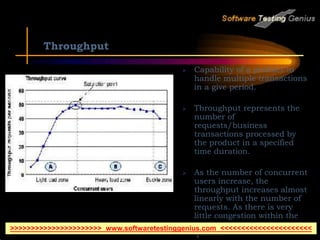 Throughput
 Capability of a product to
handle multiple transactions
in a give period.
 Throughput represents the
number of
requests/business
transactions processed by
the product in a specified
time duration.
 As the number of concurrent
users increase, the
throughput increases almost
linearly with the number of
requests. As there is very
little congestion within the
Application Server system
queues.
>>>>>>>>>>>>>>>>>>>>>> www.softwaretestinggenius.com <<<<<<<<<<<<<<<<<<<<<<
 