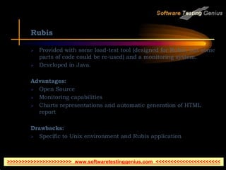 Rubis
 Provided with some load-test tool (designed for Rubis, but some
parts of code could be re-used) and a monitoring system.
 Developed in Java.
Advantages:
 Open Source
 Monitoring capabilities
 Charts representations and automatic generation of HTML
report
Drawbacks:
 Specific to Unix environment and Rubis application
>>>>>>>>>>>>>>>>>>>>>> www.softwaretestinggenius.com <<<<<<<<<<<<<<<<<<<<<<
 