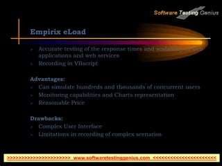 Empirix eLoad
 Accurate testing of the response times and scalability of web
applications and web services
 Recording in VBscript
Advantages:
 Can simulate hundreds and thousands of concurrent users
 Monitoring capabilities and Charts representation
 Reasonable Price
Drawbacks:
 Complex User Interface
 Limitations in recording of complex scenarios
>>>>>>>>>>>>>>>>>>>>>> www.softwaretestinggenius.com <<<<<<<<<<<<<<<<<<<<<<
 