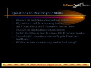 Questions to Review your Skills
 What are the limitations of manual load testing?
 Why tools are used for automating load test?
 List 5 Open Source and 5 Commercial load test tools.
 What are the disadvantages of LoadRunner?
 Explain the following Load Test tools: Silk Performer, Qengine.
 Give a detailed comparison between Empirix E-load and
LoadRunner.
 Which other tools are commonly used for load testing?
>>>>>>>>>>>>>>>>>>>>>> www.softwaretestinggenius.com <<<<<<<<<<<<<<<<<<<<<<
 