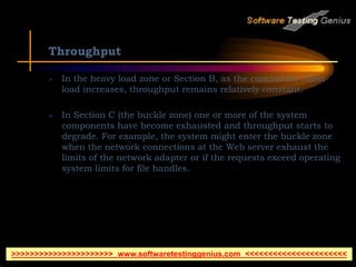 Throughput
 In the heavy load zone or Section B, as the concurrent client
load increases, throughput remains relatively constant.
 In Section C (the buckle zone) one or more of the system
components have become exhausted and throughput starts to
degrade. For example, the system might enter the buckle zone
when the network connections at the Web server exhaust the
limits of the network adapter or if the requests exceed operating
system limits for file handles.
>>>>>>>>>>>>>>>>>>>>>> www.softwaretestinggenius.com <<<<<<<<<<<<<<<<<<<<<<
 