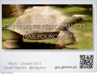 DES TESTS DE PERFORMANCES ...
                         MAIS POURQUOI ?



       YAJUG - Octobre 2012
    Claude Falguière @cfalguiere   goo.gl/4mmJQ
mercredi 7 novembre 12
 
