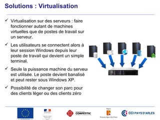  Virtualisation sur des serveurs : faire
fonctionner autant de machines
virtuelles que de postes de travail sur
un serveur.
 Les utilisateurs se connectent alors à
leur session Windows depuis leur
poste de travail qui devient un simple
terminal.
 Seule la puissance machine du serveur
est utilisée. Le poste devient banalisé
et peut rester sous Windows XP.
 Possibilité de changer son parc pour
des clients léger ou des clients zéro
Solutions : Virtualisation
 