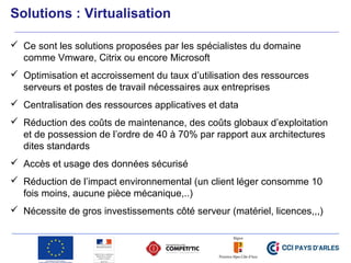  Ce sont les solutions proposées par les spécialistes du domaine
comme Vmware, Citrix ou encore Microsoft
 Optimisation et accroissement du taux d’utilisation des ressources
serveurs et postes de travail nécessaires aux entreprises
 Centralisation des ressources applicatives et data
 Réduction des coûts de maintenance, des coûts globaux d’exploitation
et de possession de l’ordre de 40 à 70% par rapport aux architectures
dites standards
 Accès et usage des données sécurisé
 Réduction de l’impact environnemental (un client léger consomme 10
fois moins, aucune pièce mécanique,..)
 Nécessite de gros investissements côté serveur (matériel, licences,,,)
Solutions : Virtualisation
 