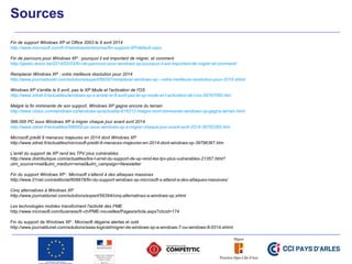 Sources
Fin de support Windows XP et Office 2003 le 8 avril 2014
http://www.microsoft.com/fr-fr/windows/enterprise/fin-support-XP/default.aspx
Fin de parcours pour Windows XP : pourquoi il est important de migrer, et comment
http://geeko.lesoir.be/2014/02/03/fin-de-parcours-pour-windows-xp-pourquoi-il-est-important-de-migrer-et-comment/
Remplacer Windows XP : votre meilleure résolution pour 2014
http://www.journaldunet.com/solutions/expert/56297/remplacer-windows-xp---votre-meilleure-resolution-pour-2014.shtml
Windows XP s'arrête le 8 avril, pas le XP Mode et l'activation de l'OS
http://www.zdnet.fr/actualites/windows-xp-s-arrete-le-8-avril-pas-le-xp-mode-et-l-activation-de-l-os-39797095.htm
Malgré la fin imminente de son support, Windows XP gagne encore du terrain
http://www.clubic.com/windows-os/windows-xp/actualite-616312-malgre-mort-imminente-windows-xp-gagne-terrain.html
586.000 PC sous Windows XP à migrer chaque jour avant avril 2014
http://www.zdnet.fr/actualites/586000-pc-sous-windows-xp-a-migrer-chaque-jour-avant-avril-2014-39792285.htm
Microsoft prédit 8 menaces majeures en 2014 dont Windows XP
http://www.zdnet.fr/actualites/microsoft-predit-8-menaces-majeures-en-2014-dont-windows-xp-39796367.htm
L'arrêt du support de XP rend les TPV plus vulnérables
http://www.distributique.com/actualites/lire-l-arret-du-support-de-xp-rend-les-tpv-plus-vulnerables-21357.html?
utm_source=mail&utm_medium=email&utm_campaign=Newsletter
Fin du support Windows XP : Microsoft s’attend à des attaques massives
http://www.01net.com/editorial/608878/fin-du-support-windows-xp-microsoft-s-attend-a-des-attaques-massives/
Cinq alternatives à Windows XP
http://www.journaldunet.com/solutions/expert/56394/cinq-alternatives-a-windows-xp.shtml
Les technologies mobiles transforment l'activité des PME
http://www.microsoft.com/business/fr-ch/PME-nouvelles/Pages/article.aspx?cbcid=174
Fin du support de Windows XP : Microsoft dégaine alertes et outil
http://www.journaldunet.com/solutions/saas-logiciel/migrer-de-windows-xp-a-windows-7-ou-windows-8-0314.shtml
 