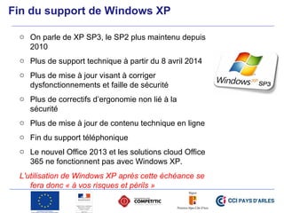 Fin du support de Windows XP
o On parle de XP SP3, le SP2 plus maintenu depuis
2010
o Plus de support technique à partir du 8 avril 2014
o Plus de mise à jour visant à corriger
dysfonctionnements et faille de sécurité
o Plus de correctifs d’ergonomie non lié à la
sécurité
o Plus de mise à jour de contenu technique en ligne
o Fin du support téléphonique
o Le nouvel Office 2013 et les solutions cloud Office
365 ne fonctionnent pas avec Windows XP.
L'utilisation de Windows XP après cette échéance se
fera donc « à vos risques et périls »
 