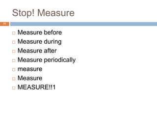 Stop! Measure 
11 
 Measure before 
 Measure during 
 Measure after 
 Measure periodically 
 measure 
 Measure 
 MEASURE!!1 
 