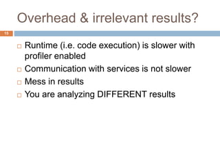 Overhead & irrelevant results? 
15 
 Runtime (i.e. code execution) is slower with 
profiler enabled 
 Communication with services is not slower 
 Mess in results 
 You are analyzing DIFFERENT results 
 