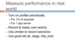 Measure performance in real 
world 
17 
 Turn on profiler periodically 
 For 1% of requests 
 For 1 app server 
 Record & replay user activity 
 Use Jmeter to record scenarios 
 Use good old ab, siege, http_load 
 