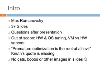 Intro 
 Max Romanovsky 
 37 Slides 
 Questions after presentation 
 Out of scope: HW & OS tuning, VM vs HW 
servers 
 “Premature optimization is the root of all evil” 
Knuth’s quote is missing 
 No cats, boobs or other images in slides  
2 
 
