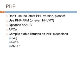 PHP 
22 
 Don’t use the latest PHP version, please! 
 Use PHP-FPM (or even HHVM?) 
 Opcache or APC 
 APCu 
 Compile stable libraries as PHP extensions 
 Twig 
 Redis 
 AMQP 
 